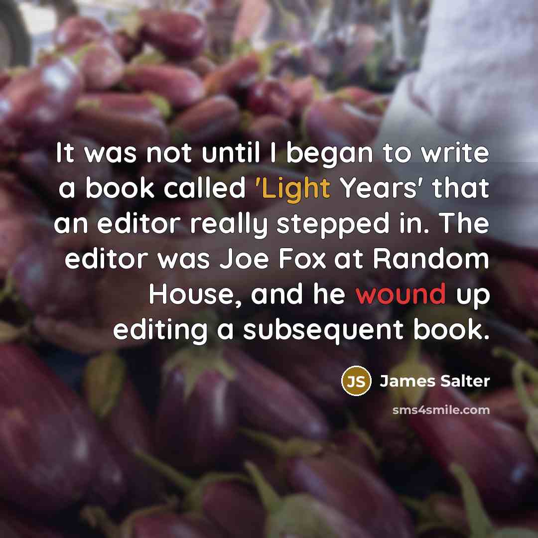 “It was not until I began to write a book called 'Light Years' that an editor really stepped in. The editor was Joe Fox at Random House, and he wound up editing a subsequent book.” quote by James Salter