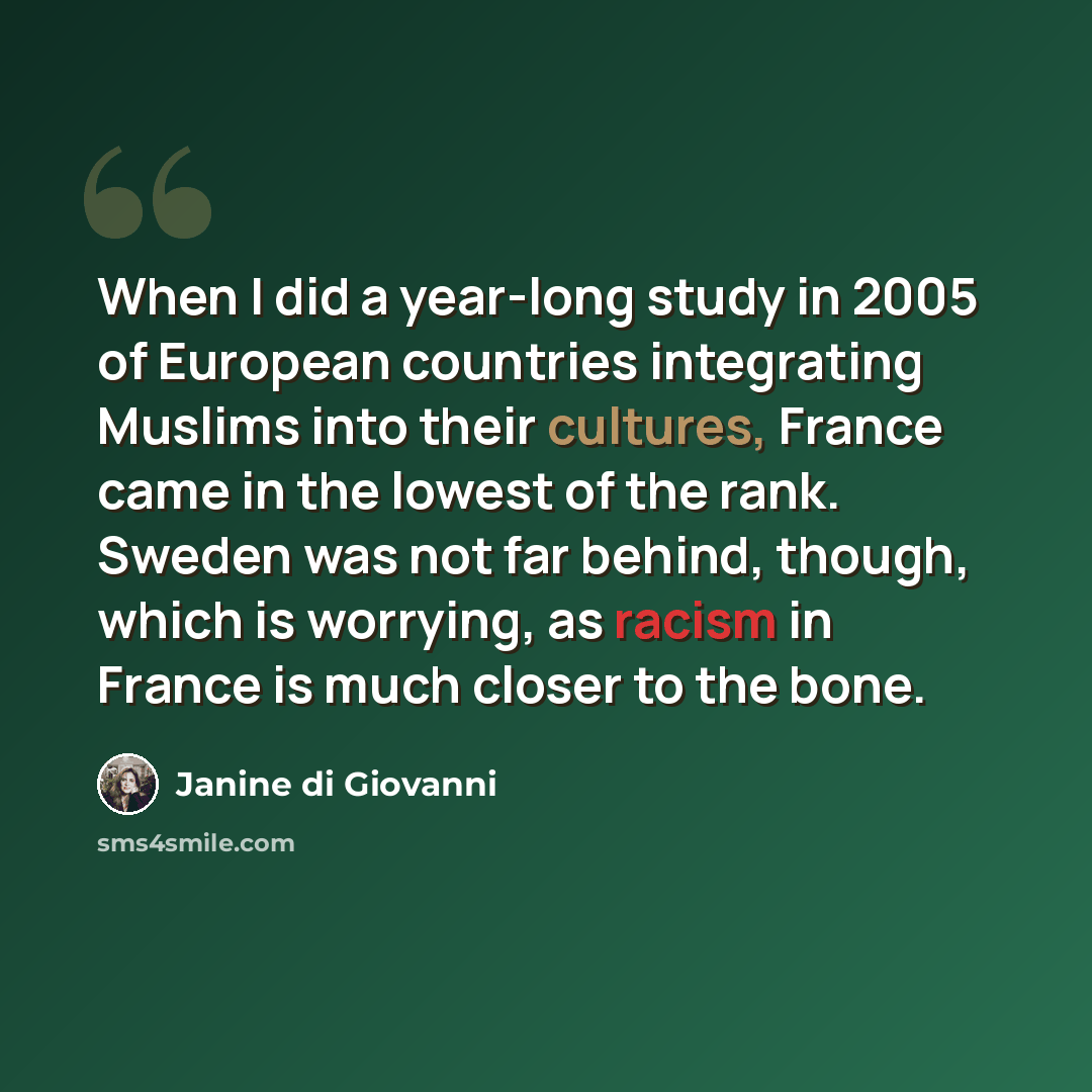 “When I did a year-long study in 2005 of European countries integrating Muslims into their cultures, France came in the lowest of the rank. Sweden was not far behind, though, which is worrying, as racism in France is much closer to the bone.” quote by Janine di Giovanni