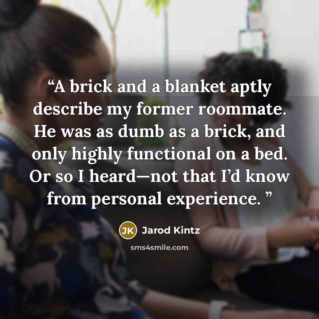“A brick and a blanket aptly describe my former roommate. He was as dumb as a brick, and only highly functional on a bed. Or so I heard—not that I’d know from personal experience.” quote by Jarod Kintz