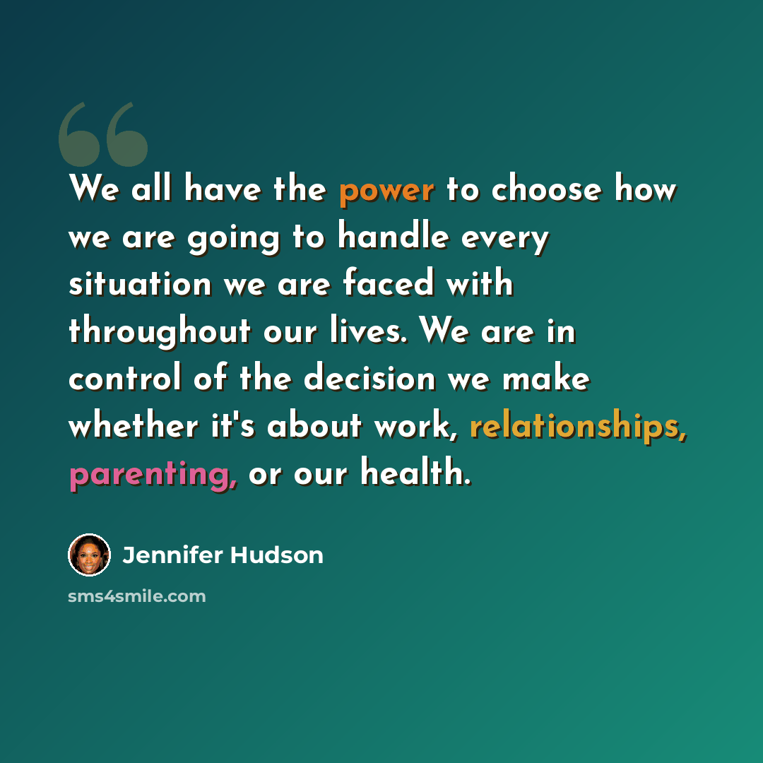 “We all have the power to choose how we are going to handle every situation we are faced with throughout our lives. We are in control of the decision we make whether it's about work, relationships, parenting, or our health.” quote by Jennifer Hudson