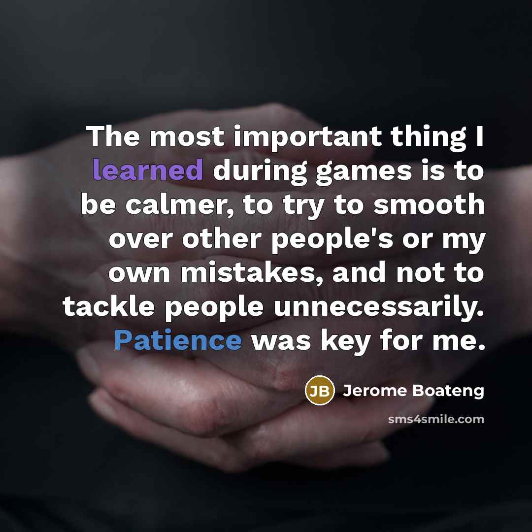 “The most important thing I learned during games is to be calmer, to try to smooth over other people's or my own mistakes, and not to tackle people unnecessarily. Patience was key for me.” quote by Jerome Boateng