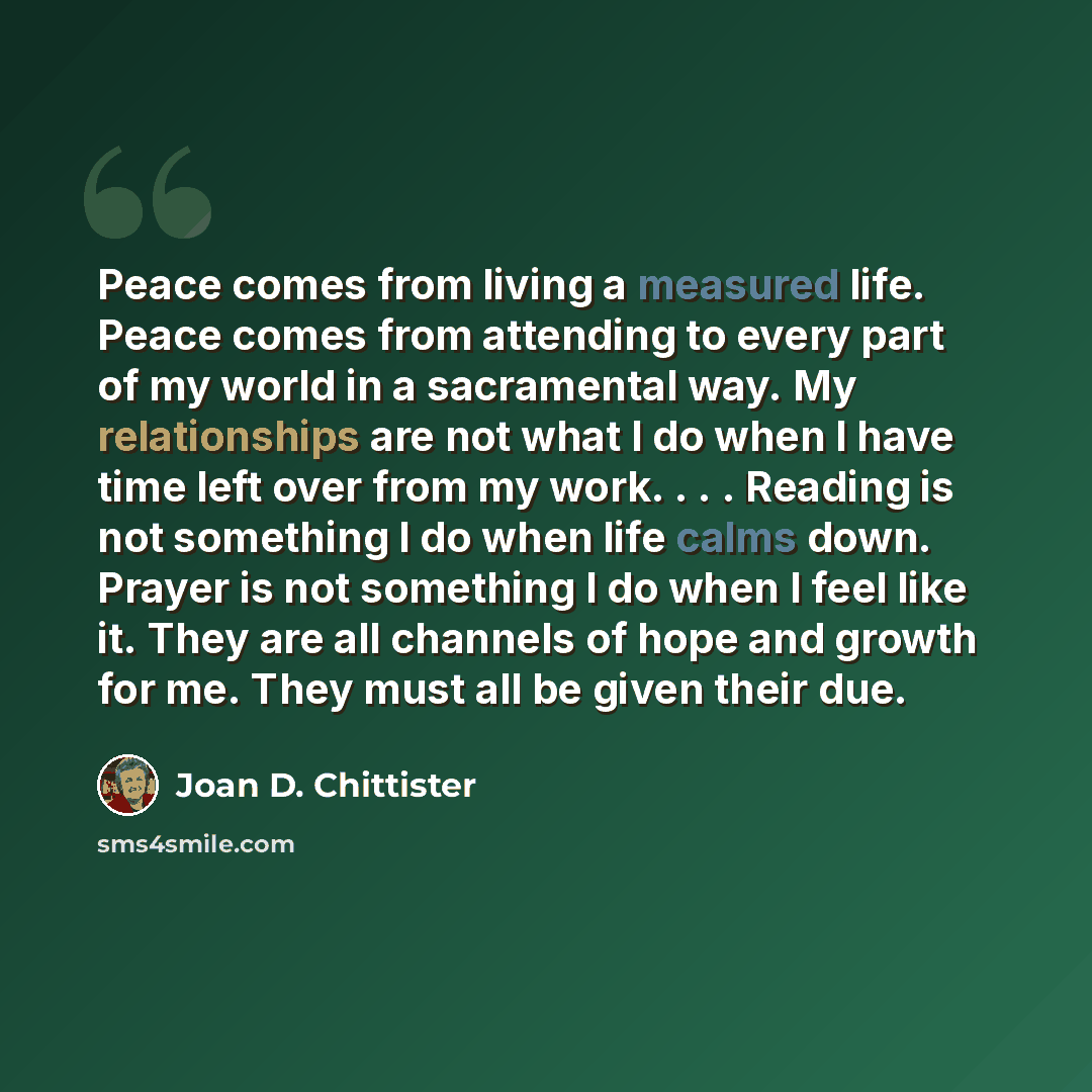“Peace comes from living a measured life. Peace comes from attending to every part of my world in a sacramental way. My relationships are not what I do when I have time left over from my work. . . . Reading is not something I do when life calms down. Prayer is not something I do when I feel like…” quote by Joan D. Chittister