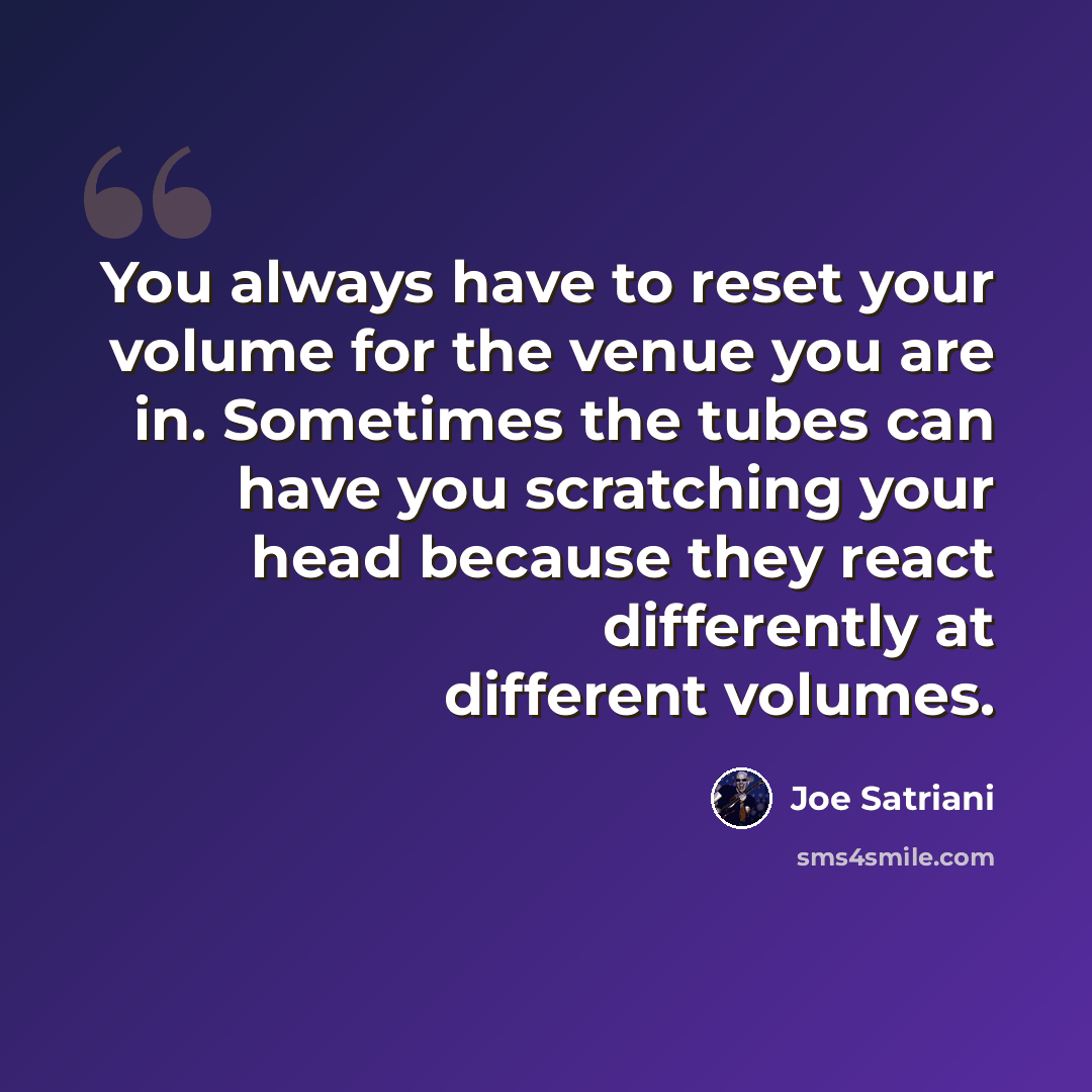 “You always have to reset your volume for the venue you are in. Sometimes the tubes can have you scratching your head because they react differently at different volumes.” quote by Joe Satriani