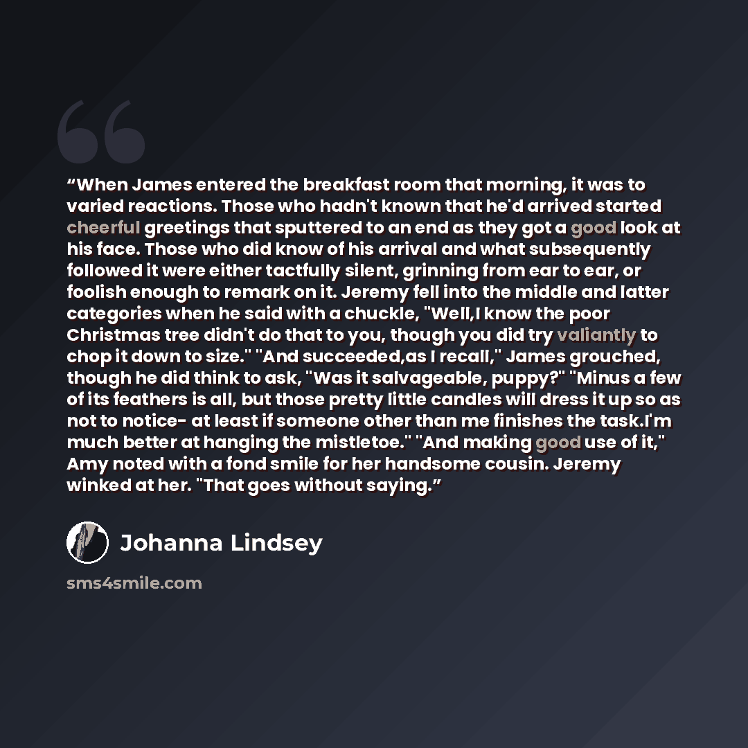 “When James entered the breakfast room that morning, it was to varied reactions. Those who hadn't known that he'd arrived started cheerful greetings that sputtered to an end as they got a good look at his face. Those who did know of his arrival and what subsequently followed it were either…” quote by Johanna Lindsey