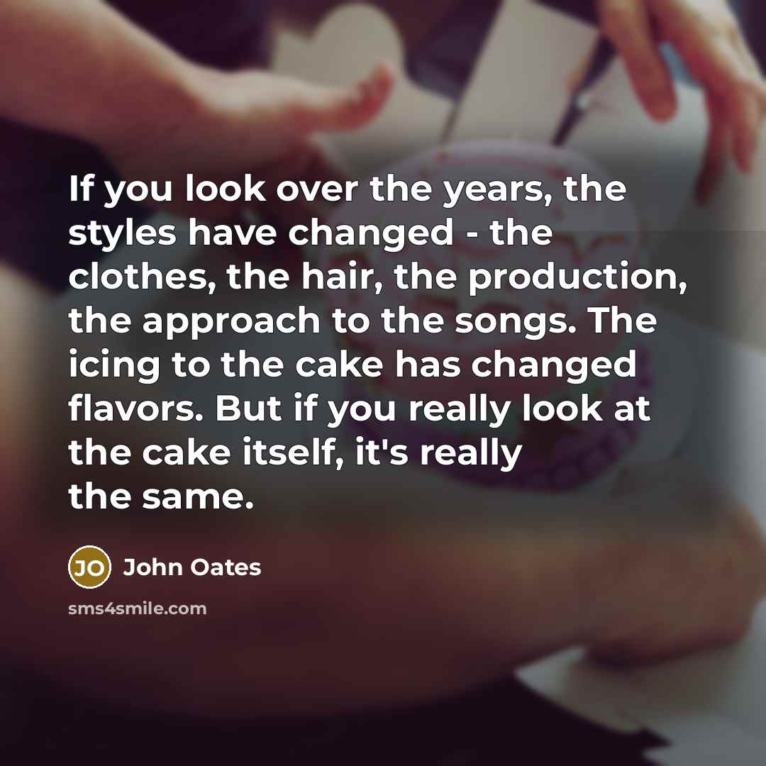 “If you look over the years, the styles have changed - the clothes, the hair, the production, the approach to the songs. The icing to the cake has changed flavors. But if you really look at the cake itself, it's really the same.” quote by John Oates