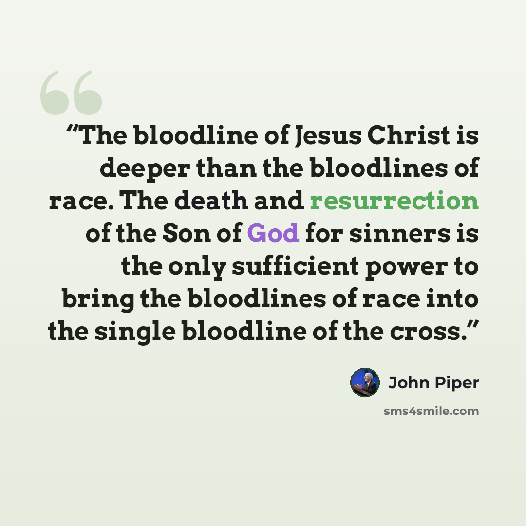 “The bloodline of Jesus Christ is deeper than the bloodlines of race. The death and resurrection of the Son of God for sinners is the only sufficient power to bring the bloodlines of race into the single bloodline of the cross.” quote by John Piper