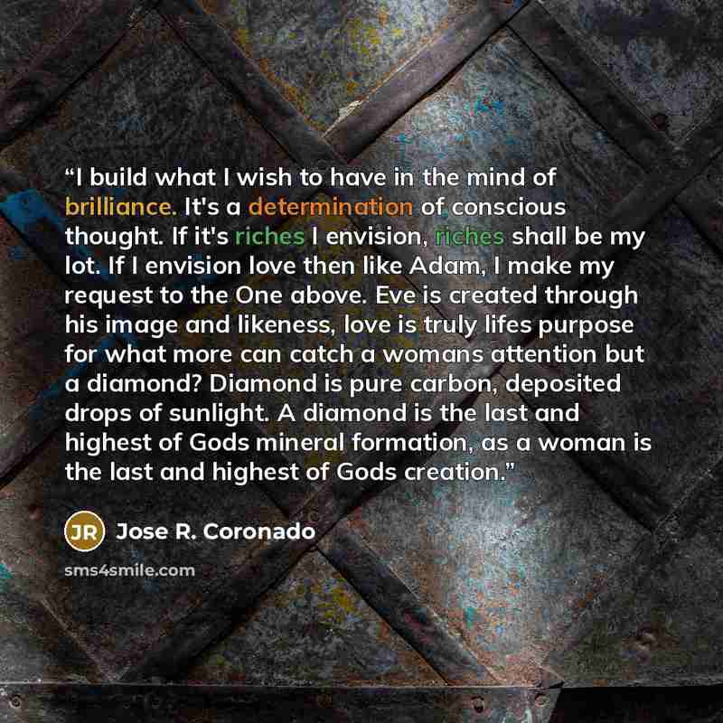 “I build what I wish to have in the mind of brilliance. It's a determination of conscious thought. If it's riches I envision, riches shall be my lot. If I envision love then like Adam, I make my request to the One above. Eve is created through his image and likeness, love is truly lifes purpose for…” quote by Jose R. Coronado