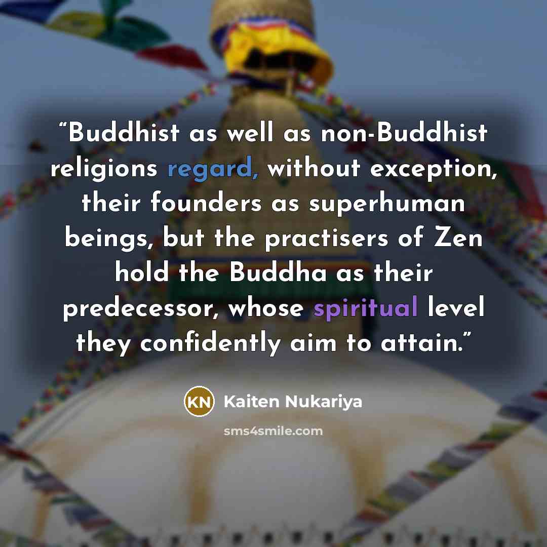 “Buddhist as well as non-Buddhist religions regard, without exception, their founders as superhuman beings, but the practisers of Zen hold the Buddha as their predecessor, whose spiritual level they confidently aim to attain.” quote by Kaiten Nukariya