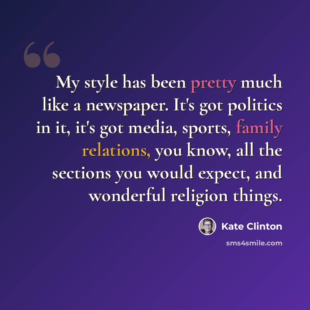 “My style has been pretty much like a newspaper. It's got politics in it, it's got media, sports, family relations, you know, all the sections you would expect, and wonderful religion things.” quote by Kate Clinton