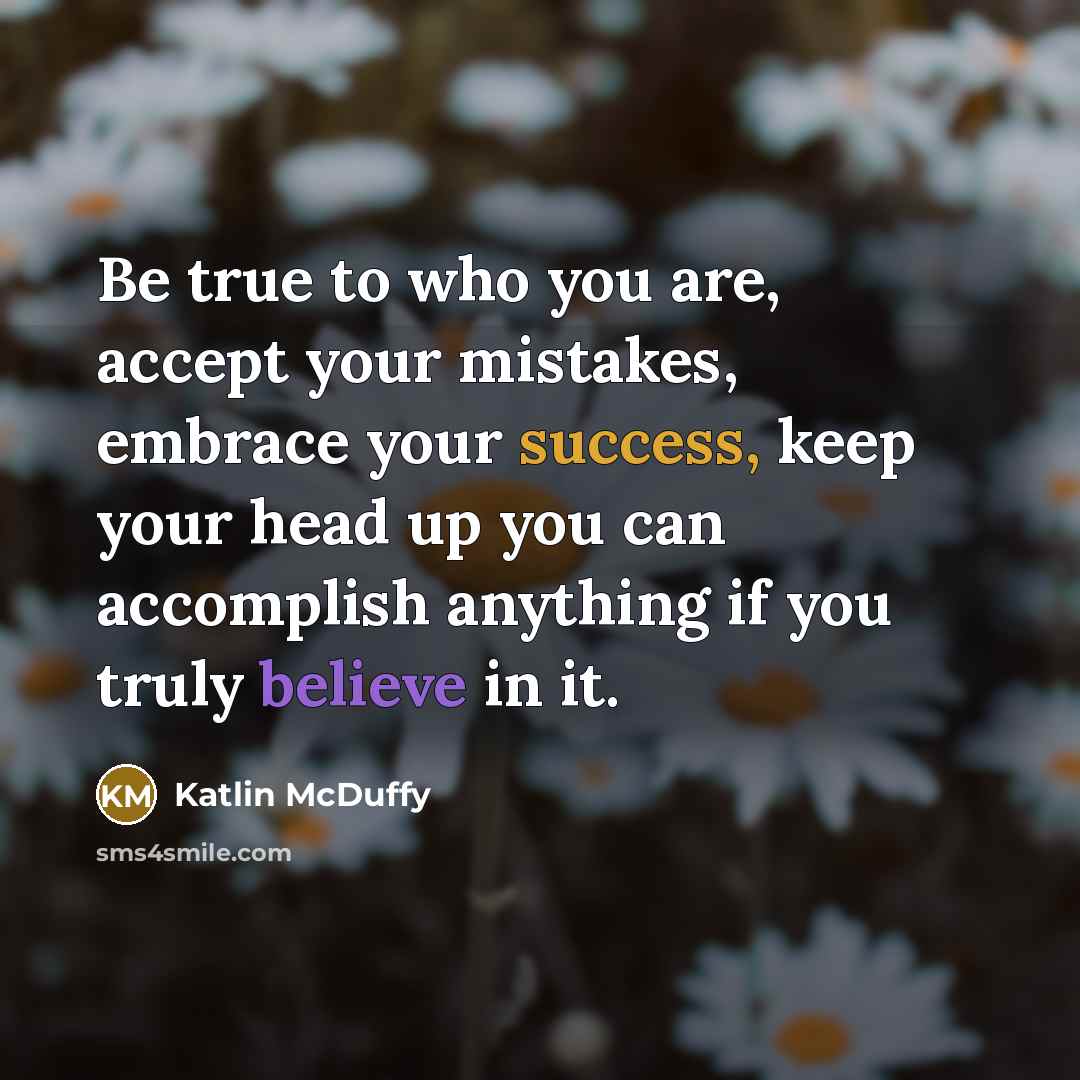 “Be true to who you are, accept your mistakes, embrace your success, keep your head up you can accomplish anything if you truly believe in it.” quote by Katlin McDuffy