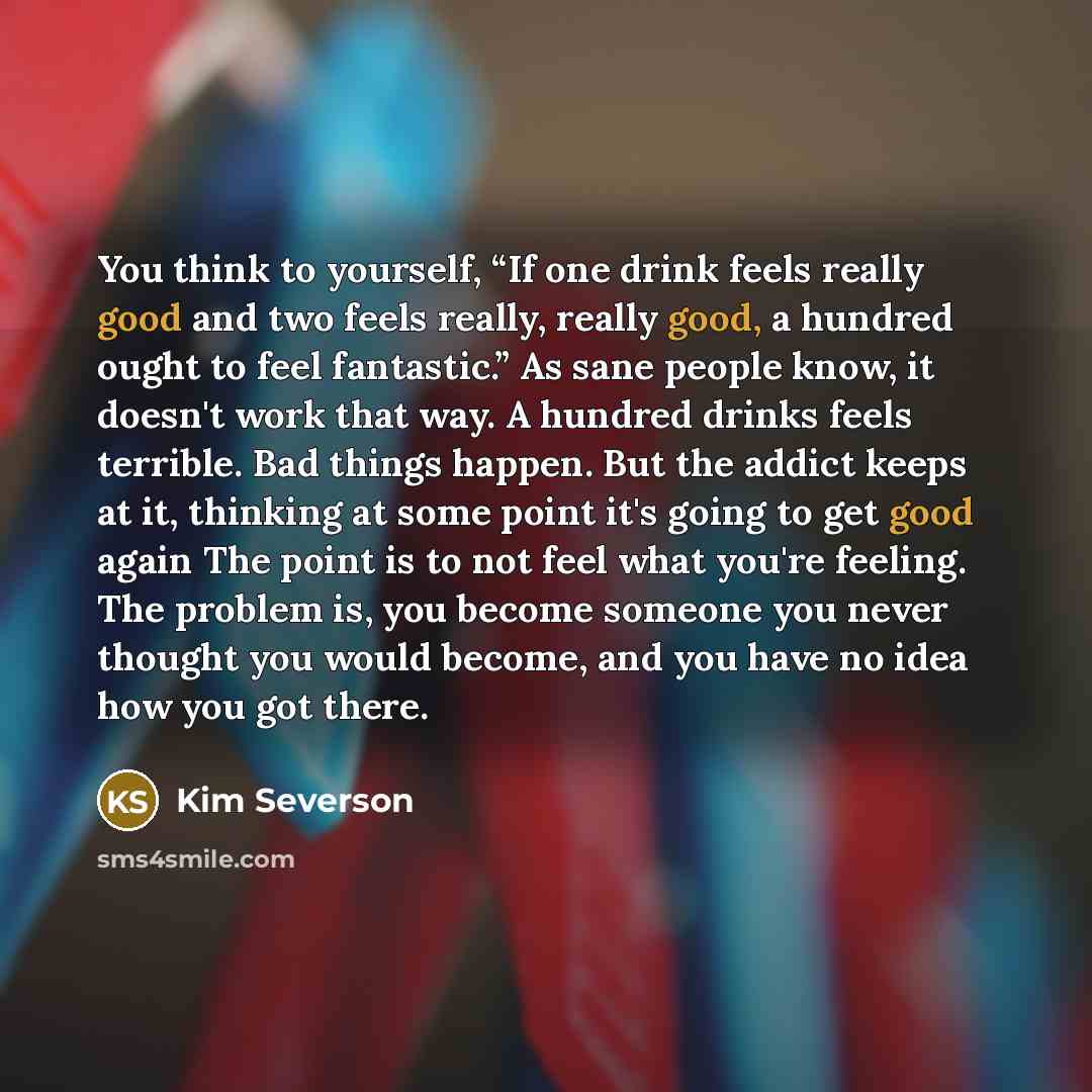 “You think to yourself, “If one drink feels really good and two feels really, really good, a hundred ought to feel fantastic.” As sane people know, it doesn't work that way. A hundred drinks feels terrible. Bad things happen. But the addict keeps at it, thinking at some point it's going to get good…” quote by Kim Severson