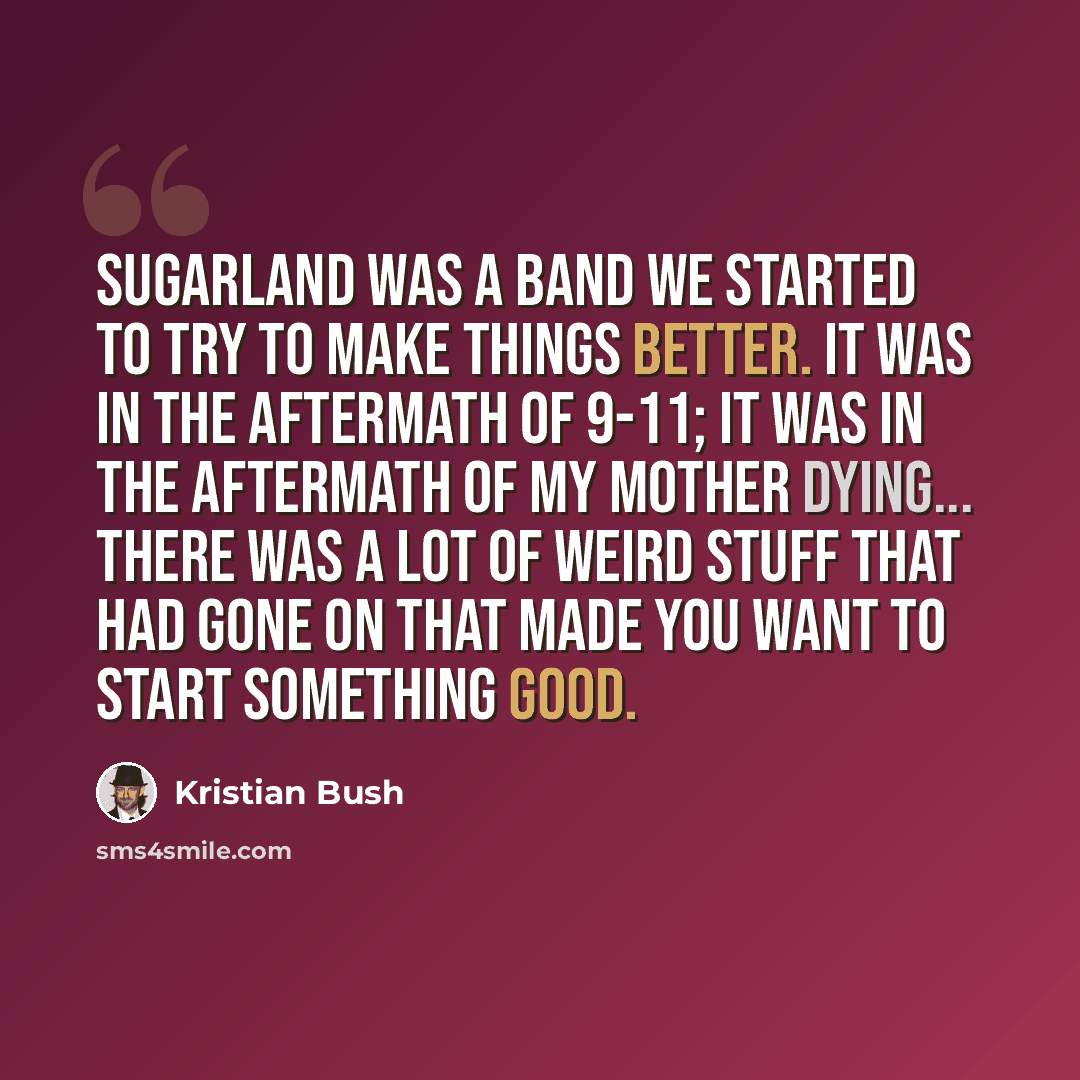 “Sugarland was a band we started to try to make things better. It was in the aftermath of 9-11; it was in the aftermath of my mother dying... there was a lot of weird stuff that had gone on that made you want to start something good.” quote by Kristian Bush