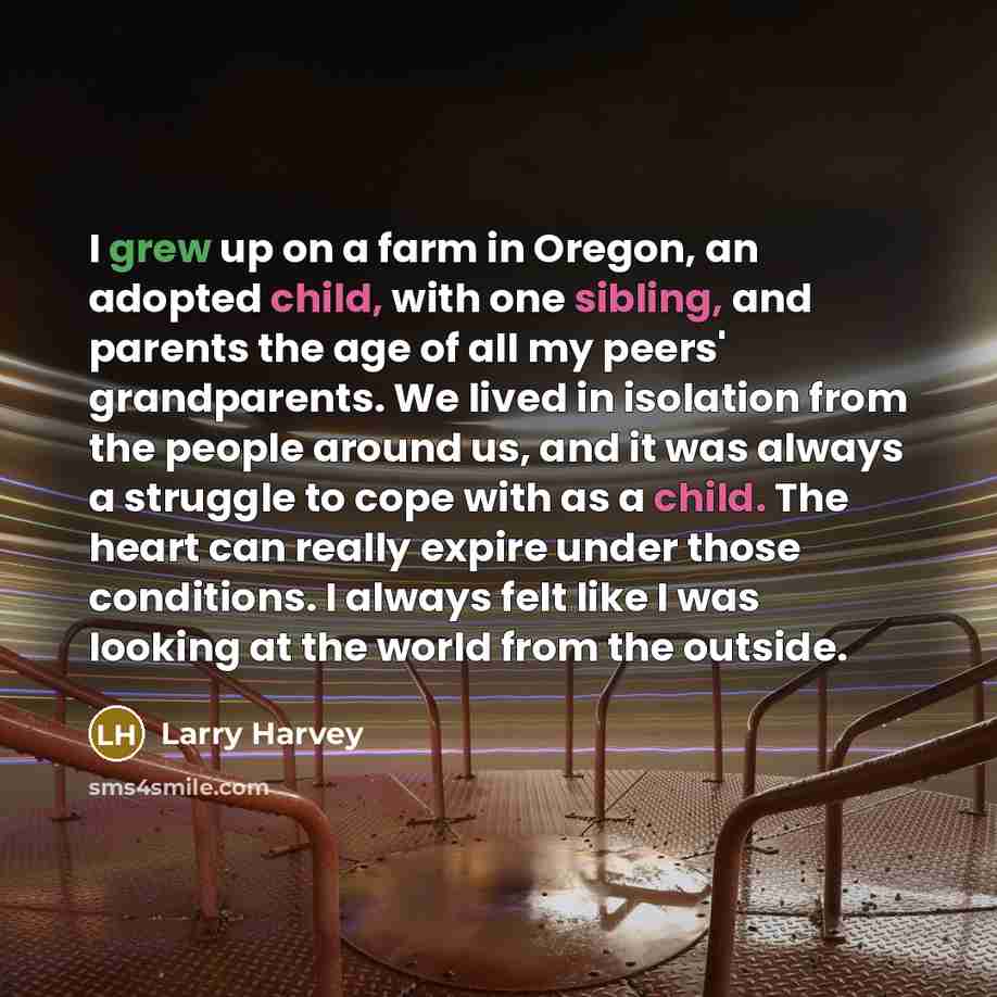 “I grew up on a farm in Oregon, an adopted child, with one sibling, and parents the age of all my peers' grandparents. We lived in isolation from the people around us, and it was always a struggle to cope with as a child. The heart can really expire under those conditions. I always felt like I was…” quote by Larry Harvey