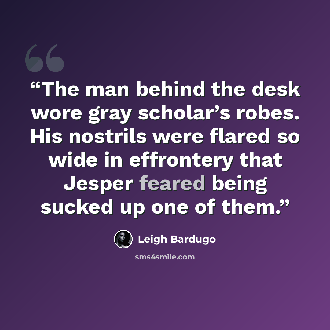 “The man behind the desk wore gray scholar’s robes. His nostrils were flared so wide in effrontery that Jesper feared being sucked up one of them.” quote by Leigh Bardugo