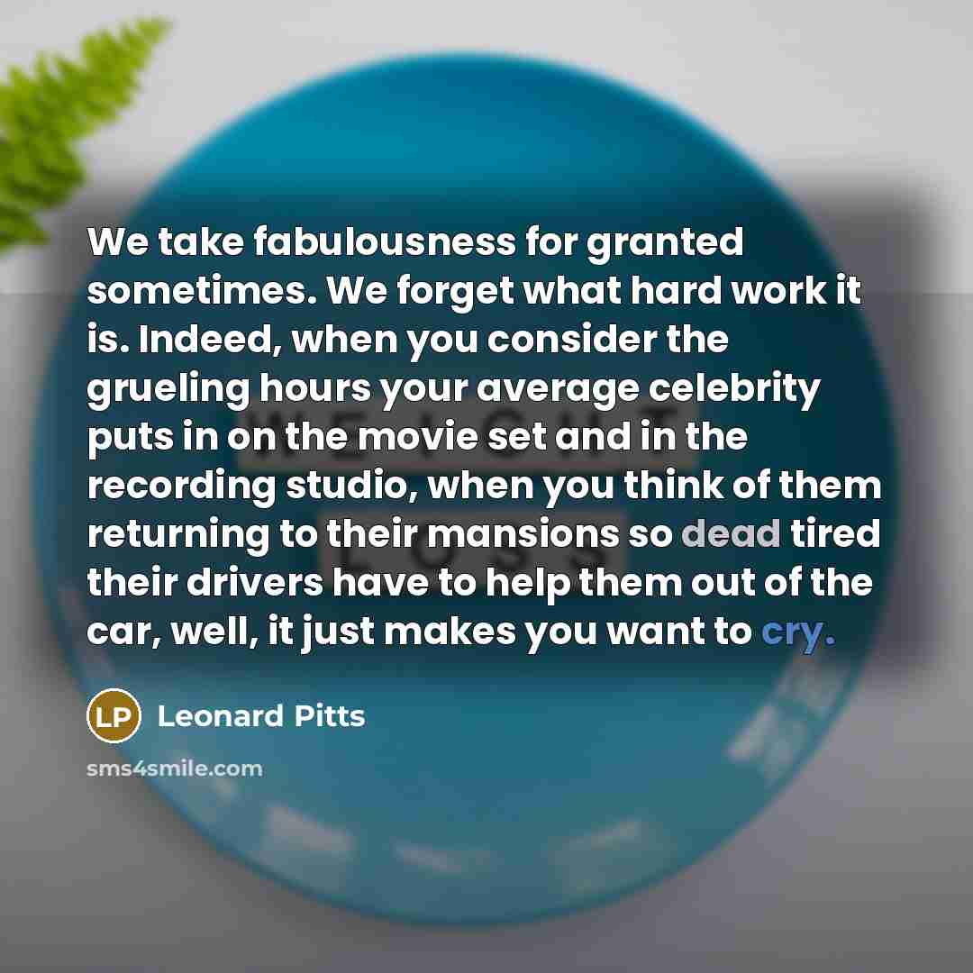 “We take fabulousness for granted sometimes. We forget what hard work it is. Indeed, when you consider the grueling hours your average celebrity puts in on the movie set and in the recording studio, when you think of them returning to their mansions so dead tired their drivers have to help them out…” quote by Leonard Pitts