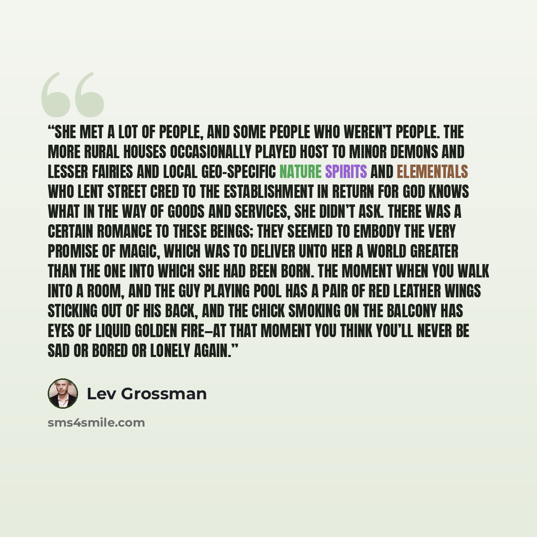 “She met a lot of people, and some people who weren’t people. The more rural houses occasionally played host to minor demons and lesser fairies and local geo-specific nature spirits and elementals who lent street cred to the establishment in return for God knows what in the way of goods and…” quote by Lev Grossman