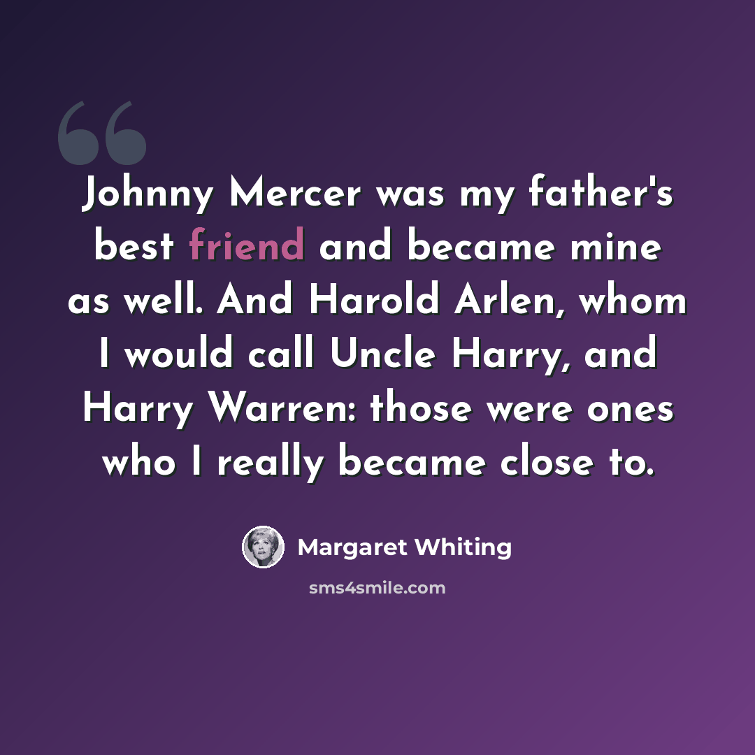 “Johnny Mercer was my father's best friend and became mine as well. And Harold Arlen, whom I would call Uncle Harry, and Harry Warren: those were ones who I really became close to.” quote by Margaret Whiting