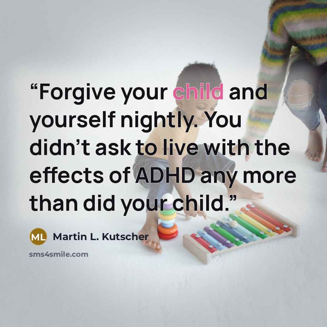 “Forgive your child and yourself nightly. You didn't ask to live with the effects of ADHD any more than did your child.” quote by Martin L. Kutscher