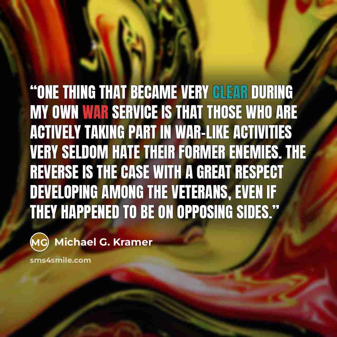 “One thing that became very clear during my own war service is that those who are actively taking part in war-like activities very seldom hate their former enemies. The reverse is the case with a great respect developing among the veterans, even if they happened to be on opposing sides.” quote by Michael G. Kramer