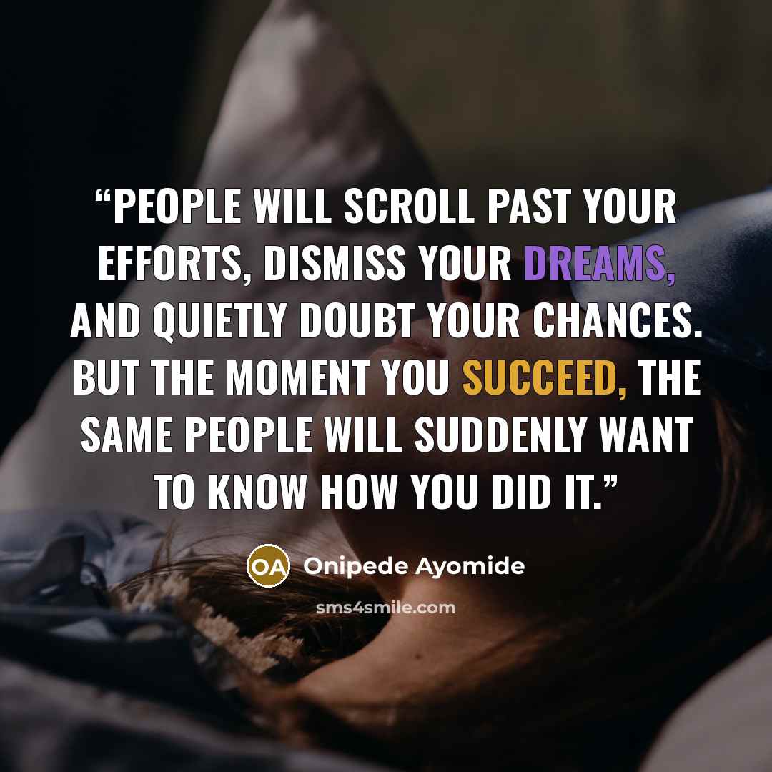 “People will scroll past your efforts, dismiss your dreams, and quietly doubt your chances. But the moment you succeed, the same people will suddenly want to know how you did it.” quote by Onipede Ayomide