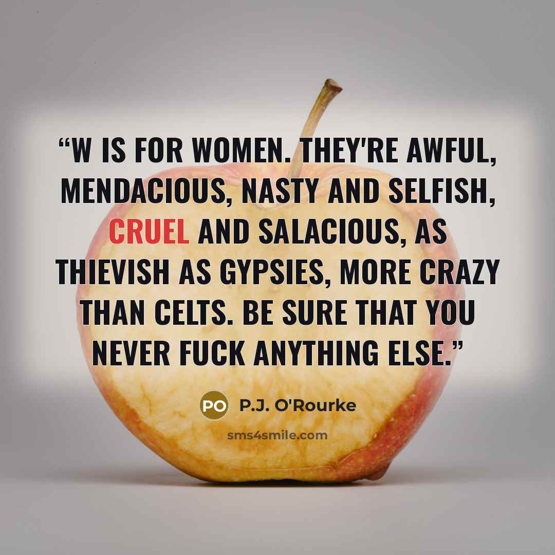 “W is for Women. They're awful, mendacious, Nasty and selfish, cruel and salacious, As thievish as gypsies, more crazy than Celts. Be sure that you never fuck anything else.” quote by P.J. O'Rourke