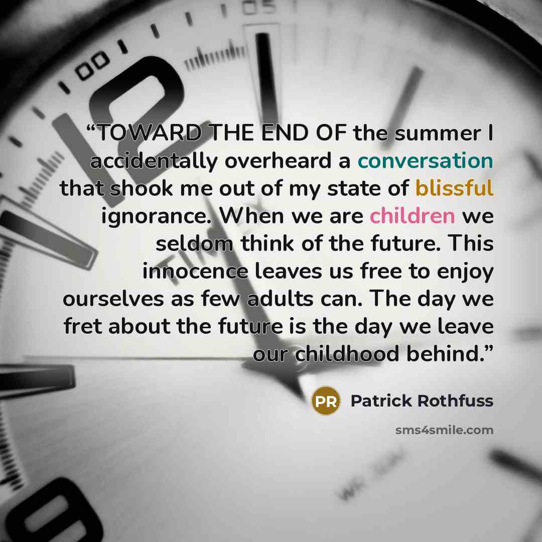 “TOWARD THE END OF the summer I accidentally overheard a conversation that shook me out of my state of blissful ignorance. When we are children we seldom think of the future. This innocence leaves us free to enjoy ourselves as few adults can. The day we fret about the future is the day we leave our…” quote by Patrick Rothfuss
