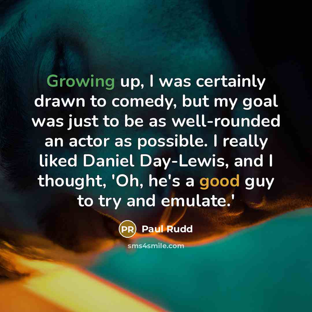“Growing up, I was certainly drawn to comedy, but my goal was just to be as well-rounded an actor as possible. I really liked Daniel Day-Lewis, and I thought, 'Oh, he's a good guy to try and emulate.'” quote by Paul Rudd
