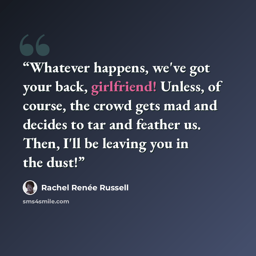“Whatever happens, we've got your back, girlfriend! Unless, of course, the crowd gets mad and decides to tar and feather us. Then, I'll be leaving you in the dust!” quote by Rachel Renée Russell