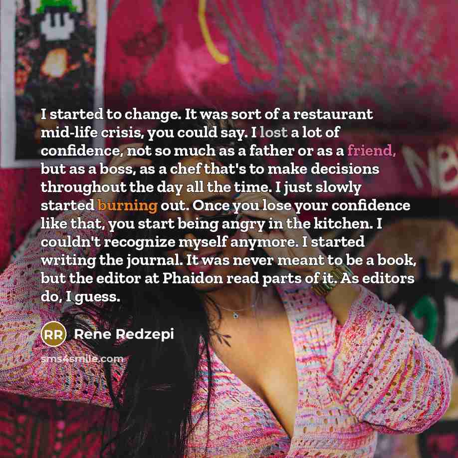 “I started to change. It was sort of a restaurant mid-life crisis, you could say. I lost a lot of confidence, not so much as a father or as a friend, but as a boss, as a chef that's to make decisions throughout the day all the time. I just slowly started burning out. Once you lose your confidence…” quote by Rene Redzepi