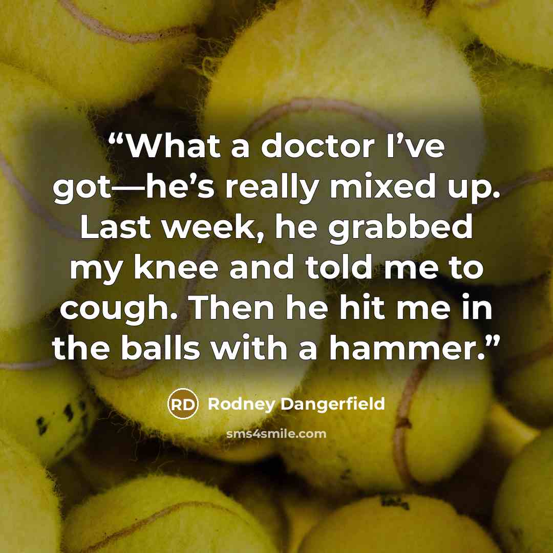 “What a doctor I’ve got—he’s really mixed up. Last week, he grabbed my knee and told me to cough. Then he hit me in the balls with a hammer.” quote by Rodney Dangerfield