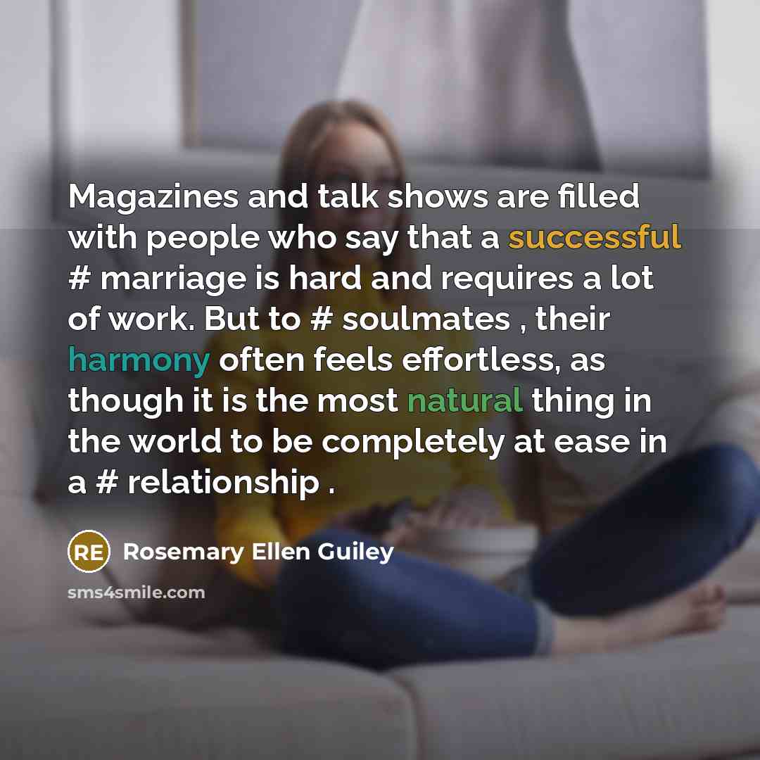 “Magazines and talk shows are filled with people who say that a successful #‎ marriage is hard and requires a lot of work. But to #‎ soulmates , their harmony often feels effortless, as though it is the most natural thing in the world to be completely at ease in a #‎ relationship .” quote by Rosemary Ellen Guiley