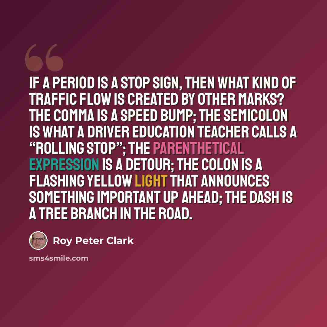 “If a period is a stop sign, then what kind of traffic flow is created by other marks? The comma is a speed bump; the semicolon is what a driver education teacher calls a “rolling stop”; the parenthetical expression is a detour; the colon is a flashing yellow light that announces something…” quote by Roy Peter Clark