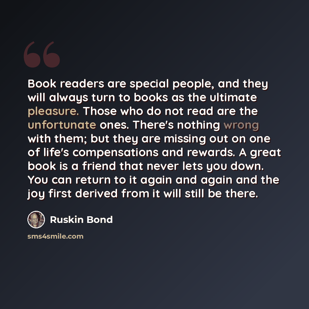 “Book readers are special people, and they will always turn to books as the ultimate pleasure. Those who do not read are the unfortunate ones. There's nothing wrong with them; but they are missing out on one of life's compensations and rewards. A great book is a friend that never lets you down. You…” quote by Ruskin Bond