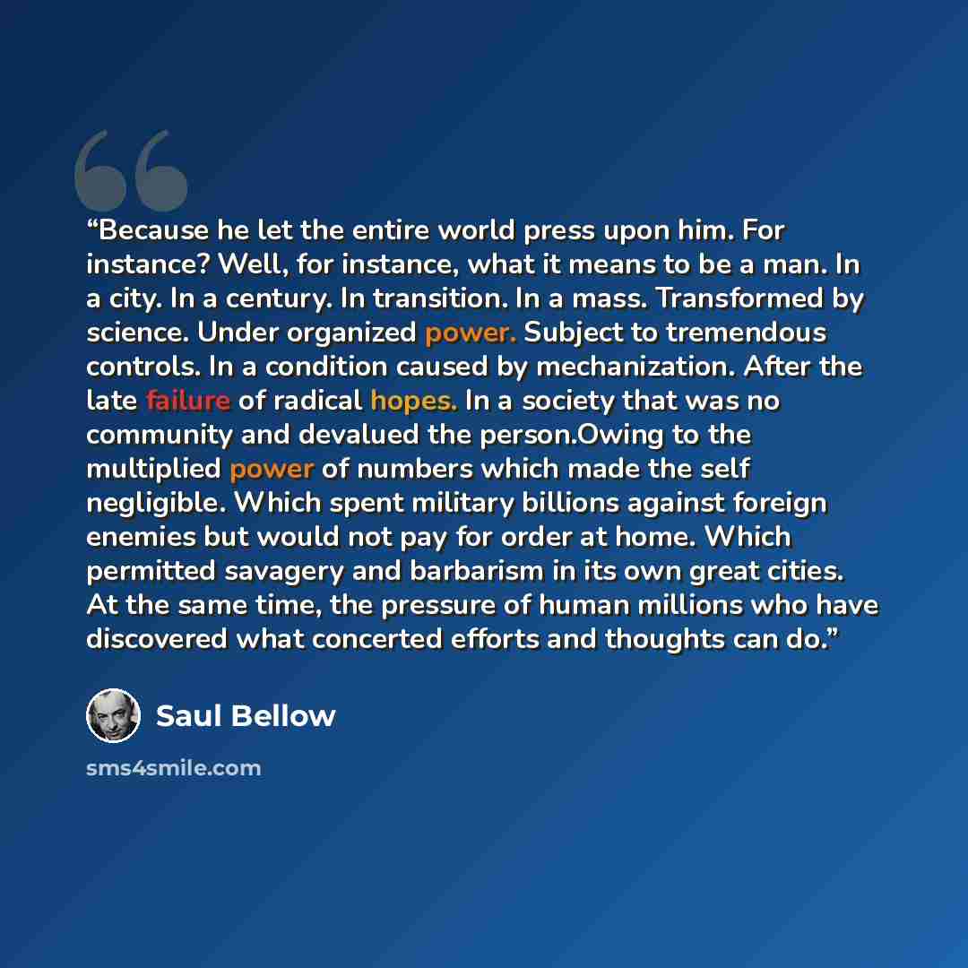 “Because he let the entire world press upon him. For instance? Well, for instance, what it means to be a man. In a city. In a century. In transition. In a mass. Transformed by science. Under organized power. Subject to tremendous controls. In a condition caused by mechanization. After the late…” quote by Saul Bellow
