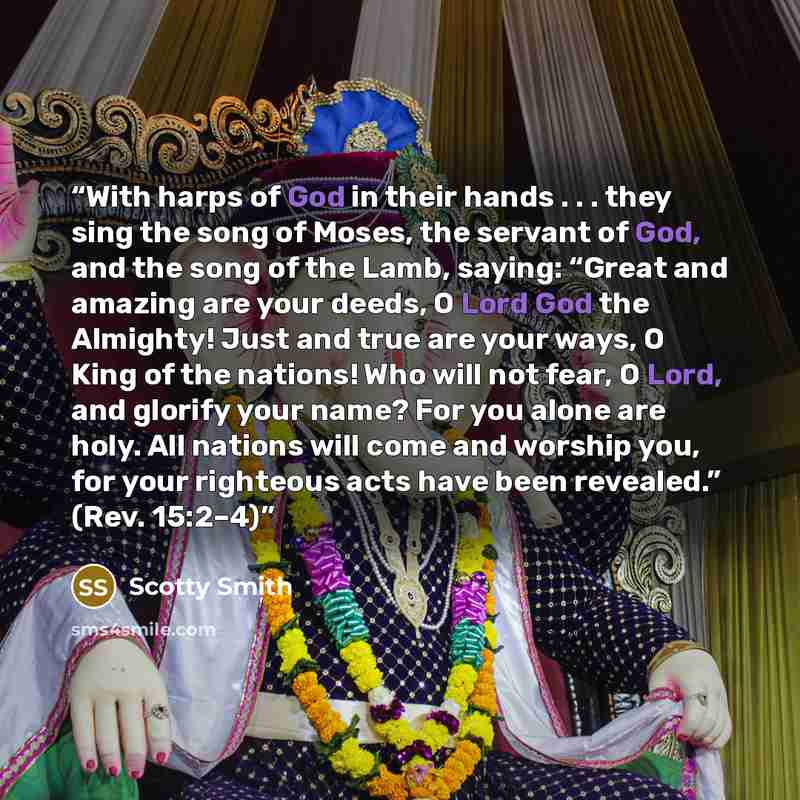 “With harps of God in their hands . . . they sing the song of Moses, the servant of God, and the song of the Lamb, saying: “Great and amazing are your deeds, O Lord God the Almighty! Just and true are your ways, O King of the nations! Who will not fear, O Lord, and glorify your name? For you alone…” quote by Scotty Smith