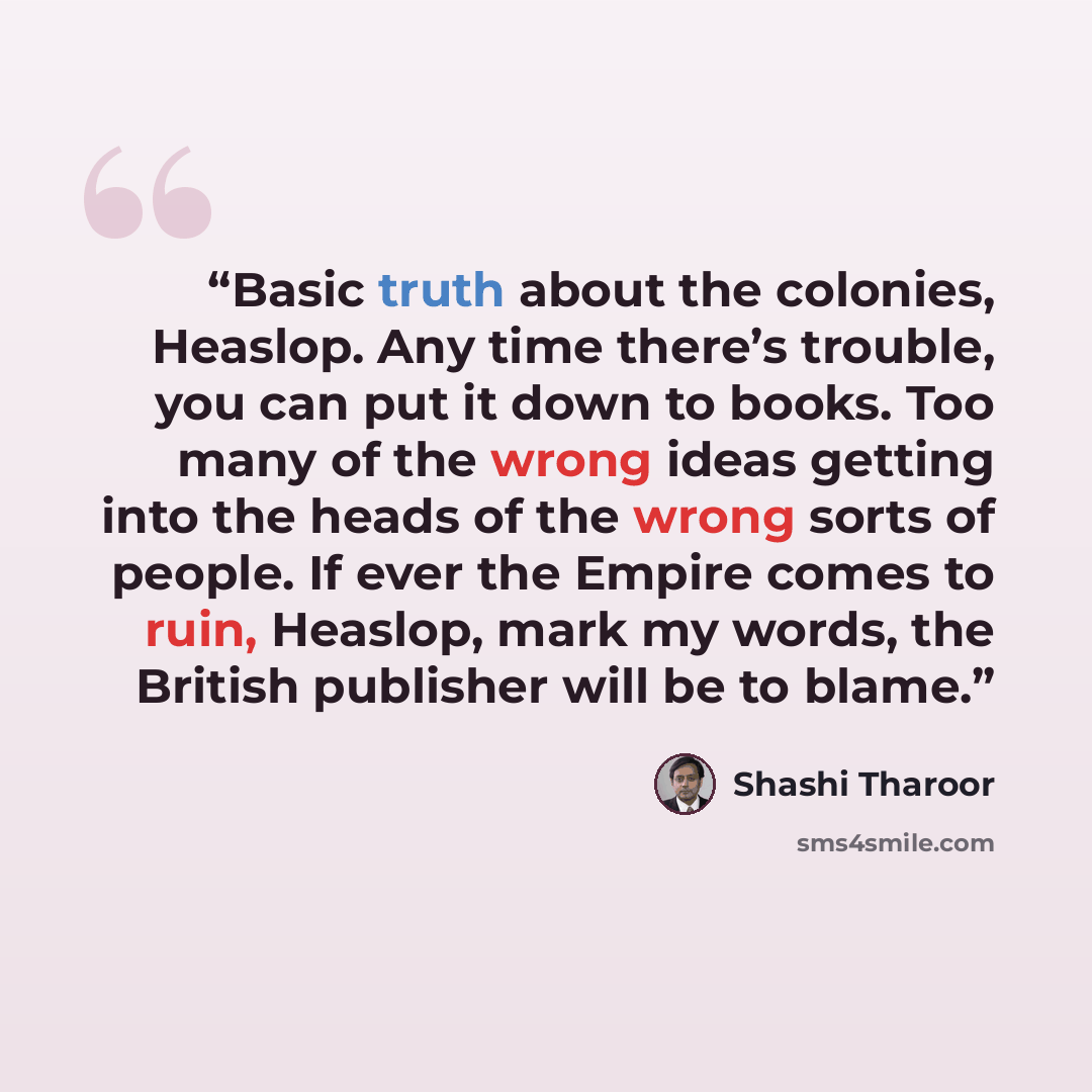 “Basic truth about the colonies, Heaslop. Any time there’s trouble, you can put it down to books. Too many of the wrong ideas getting into the heads of the wrong sorts of people. If ever the Empire comes to ruin, Heaslop, mark my words, the British publisher will be to blame.” quote by Shashi Tharoor