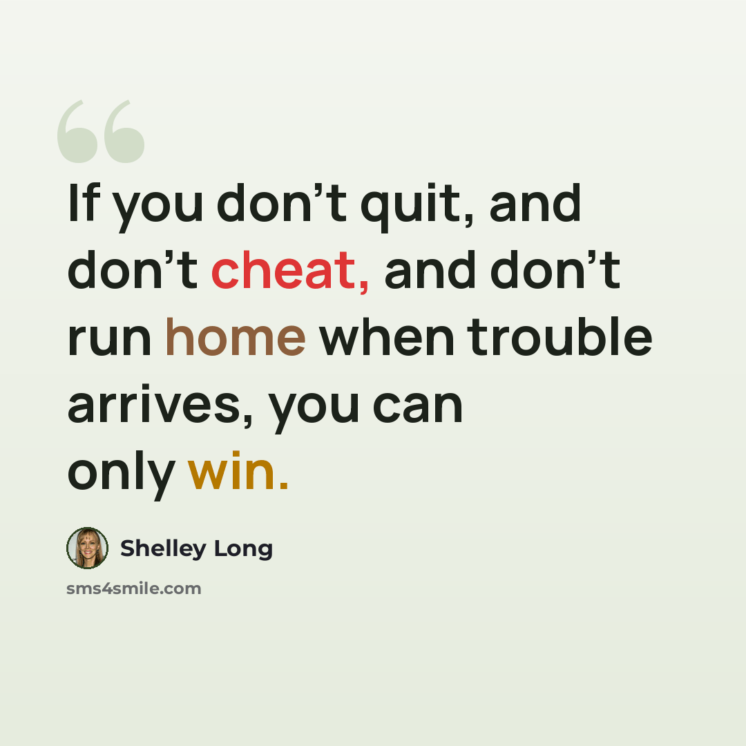 “If you don't quit, and don't cheat, and don't run home when trouble arrives, you can only win.” quote by Shelley Long