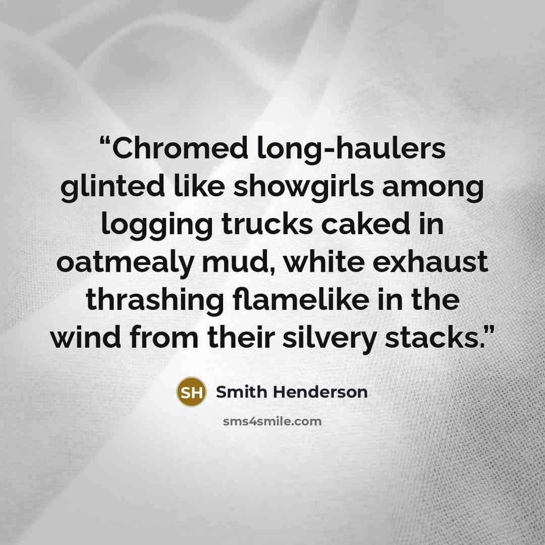 “Chromed long-haulers glinted like showgirls among logging trucks caked in oatmealy mud, white exhaust thrashing flamelike in the wind from their silvery stacks.” quote by Smith Henderson