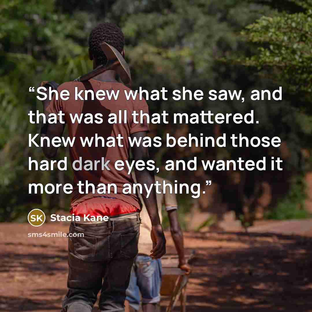“She knew what she saw, and that was all that mattered. Knew what was behind those hard dark eyes, and wanted it more than anything.” quote by Stacia Kane