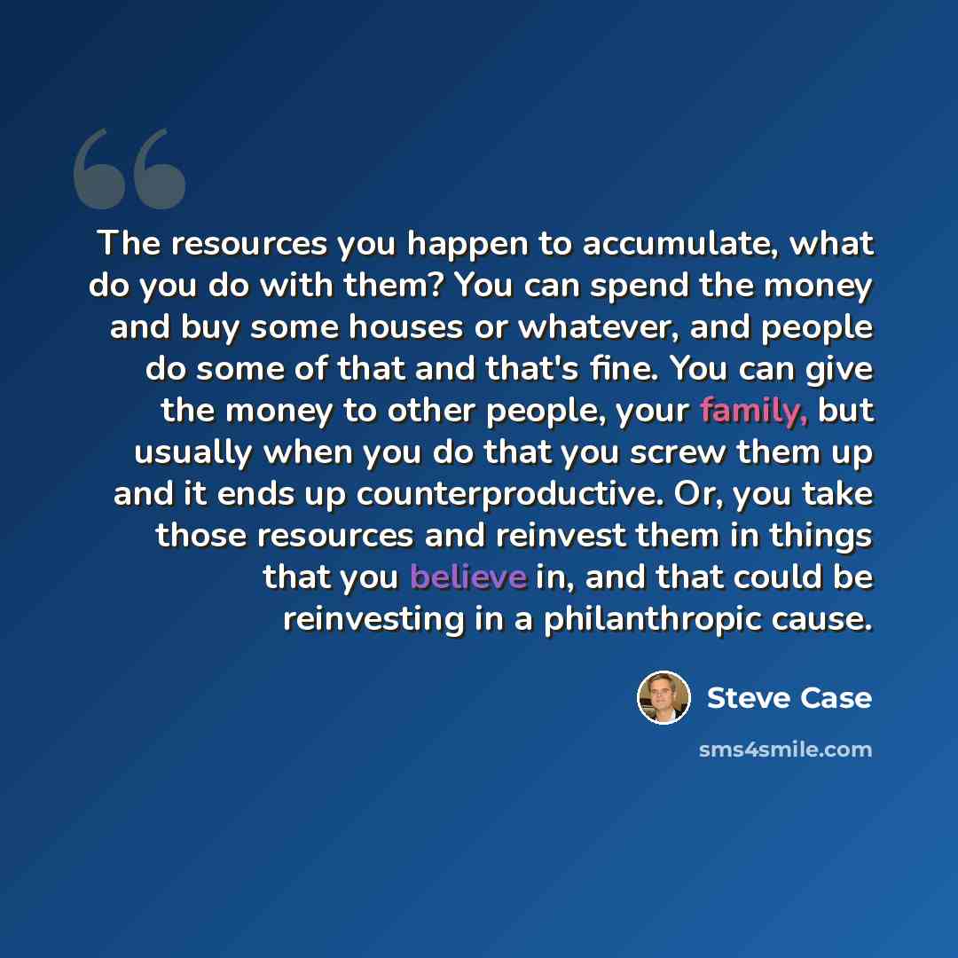 “The resources you happen to accumulate, what do you do with them? You can spend the money and buy some houses or whatever, and people do some of that and that's fine. You can give the money to other people, your family, but usually when you do that you screw them up and it ends up…” quote by Steve Case