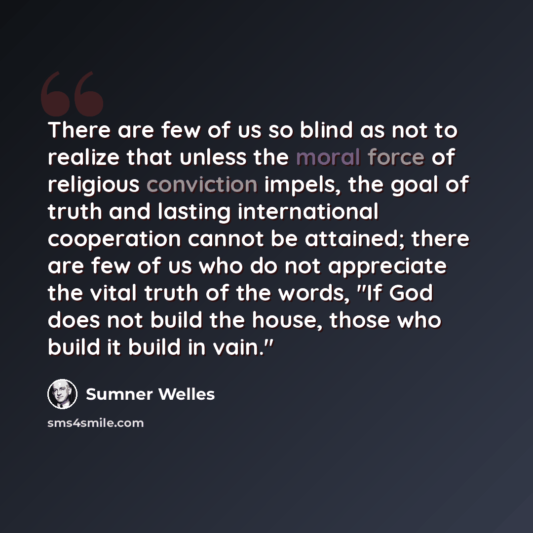 “There are few of us so blind as not to realize that unless the moral force of religious conviction impels, the goal of truth and lasting international cooperation cannot be attained; there are few of us who do not appreciate the vital truth of the words, "If God does not build the house, those who…” quote by Sumner Welles