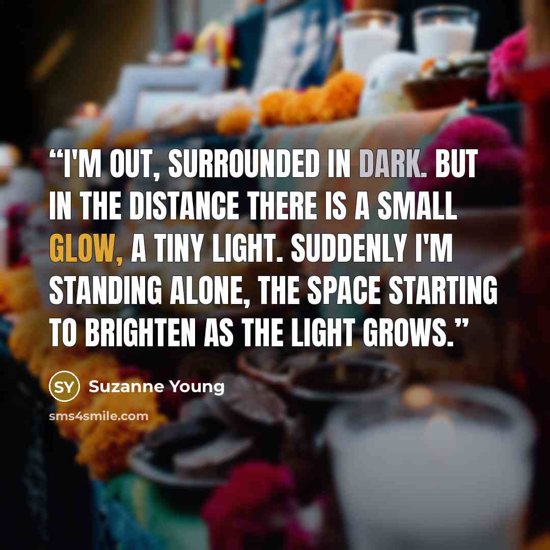 “I'm out, surrounded in dark. But in the distance there is a small glow, a tiny light. Suddenly I'm standing alone, the space starting to brighten as the light grows.” quote by Suzanne Young