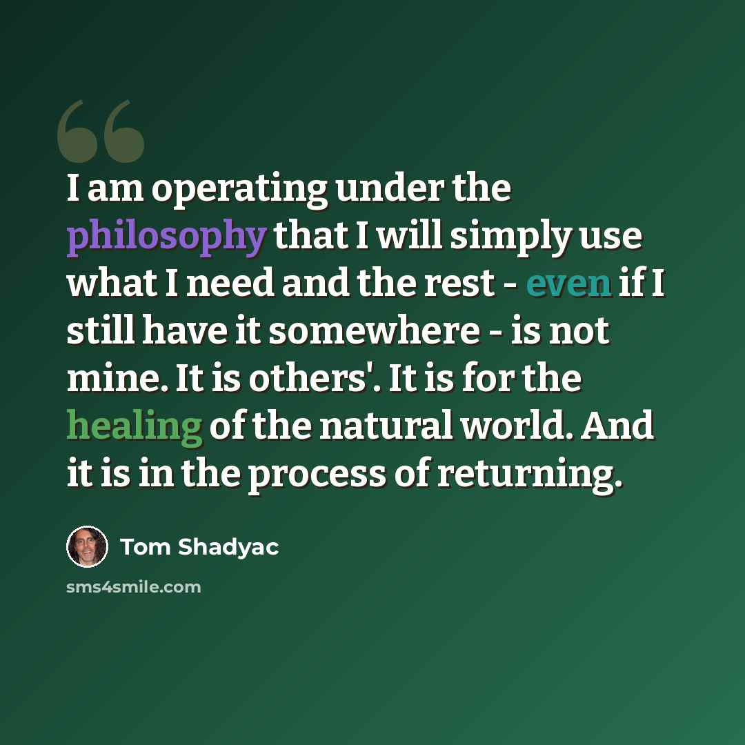“I am operating under the philosophy that I will simply use what I need and the rest - even if I still have it somewhere - is not mine. It is others'. It is for the healing of the natural world. And it is in the process of returning.” quote by Tom Shadyac