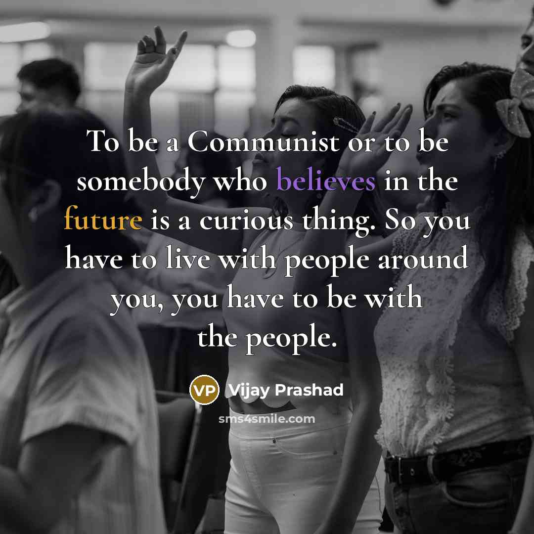 “To be a Communist or to be somebody who believes in the future is a curious thing. So you have to live with people around you, you have to be with the people.” quote by Vijay Prashad