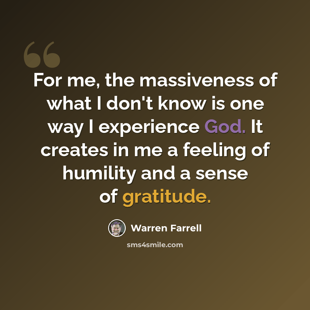 “For me, the massiveness of what I don't know is one way I experience God. It creates in me a feeling of humility and a sense of gratitude.” quote by Warren Farrell