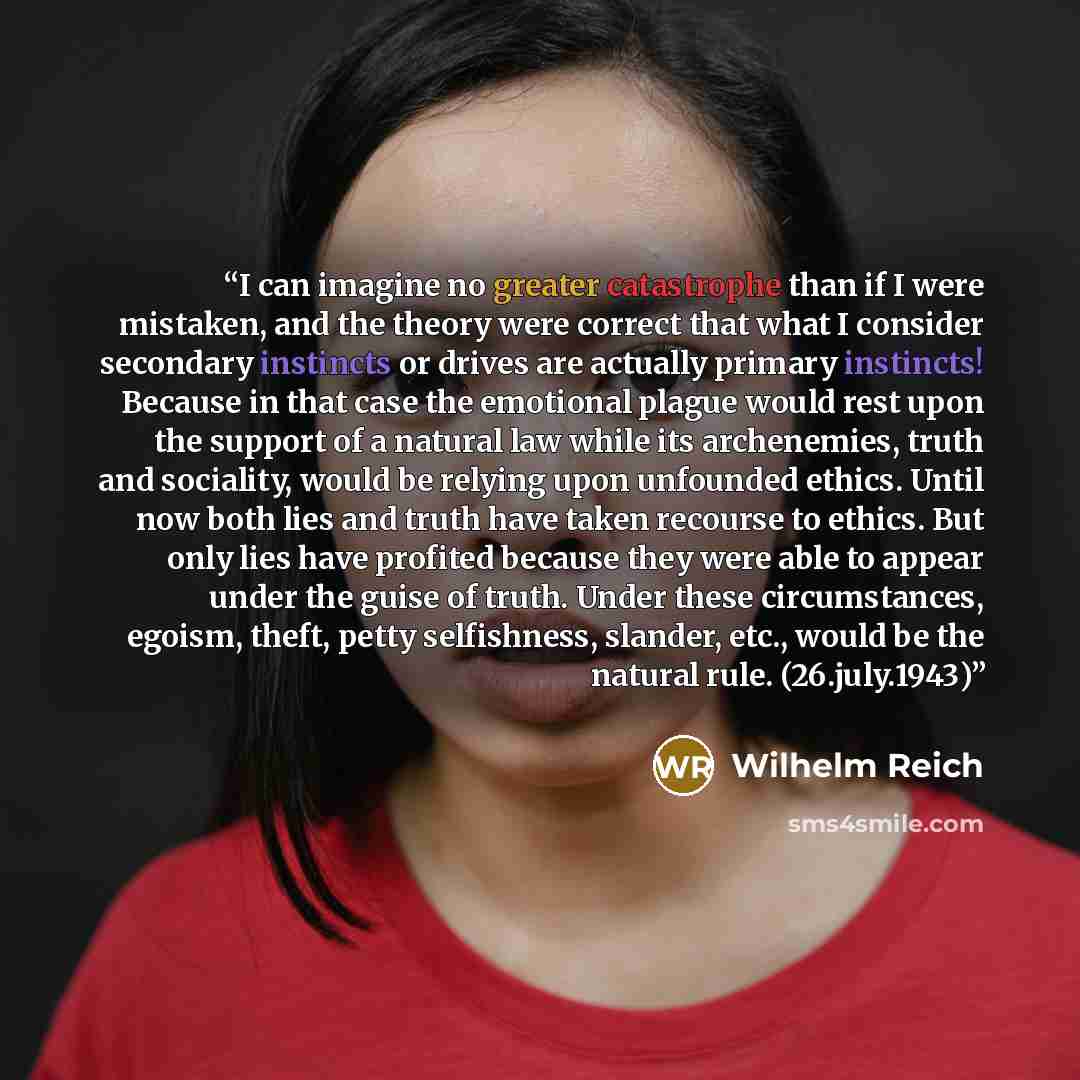 “I can imagine no greater catastrophe than if I were mistaken, and the theory were correct that what I consider secondary instincts or drives are actually primary instincts! Because in that case the emotional plague would rest upon the support of a natural law while its archenemies, truth and…” quote by Wilhelm Reich