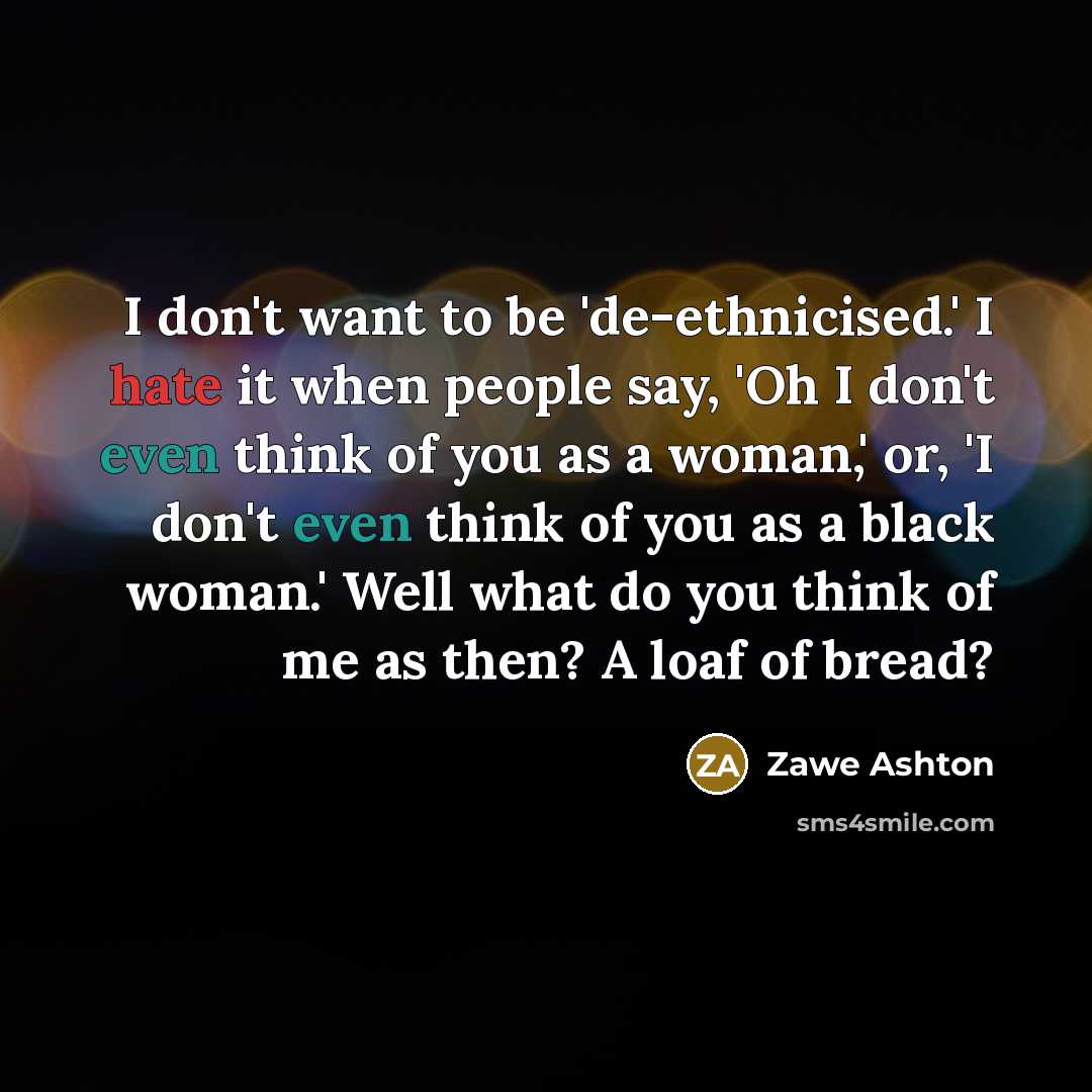 “I don't want to be 'de-ethnicised.' I hate it when people say, 'Oh I don't even think of you as a woman,' or, 'I don't even think of you as a black woman.' Well what do you think of me as then? A loaf of bread?” quote by Zawe Ashton