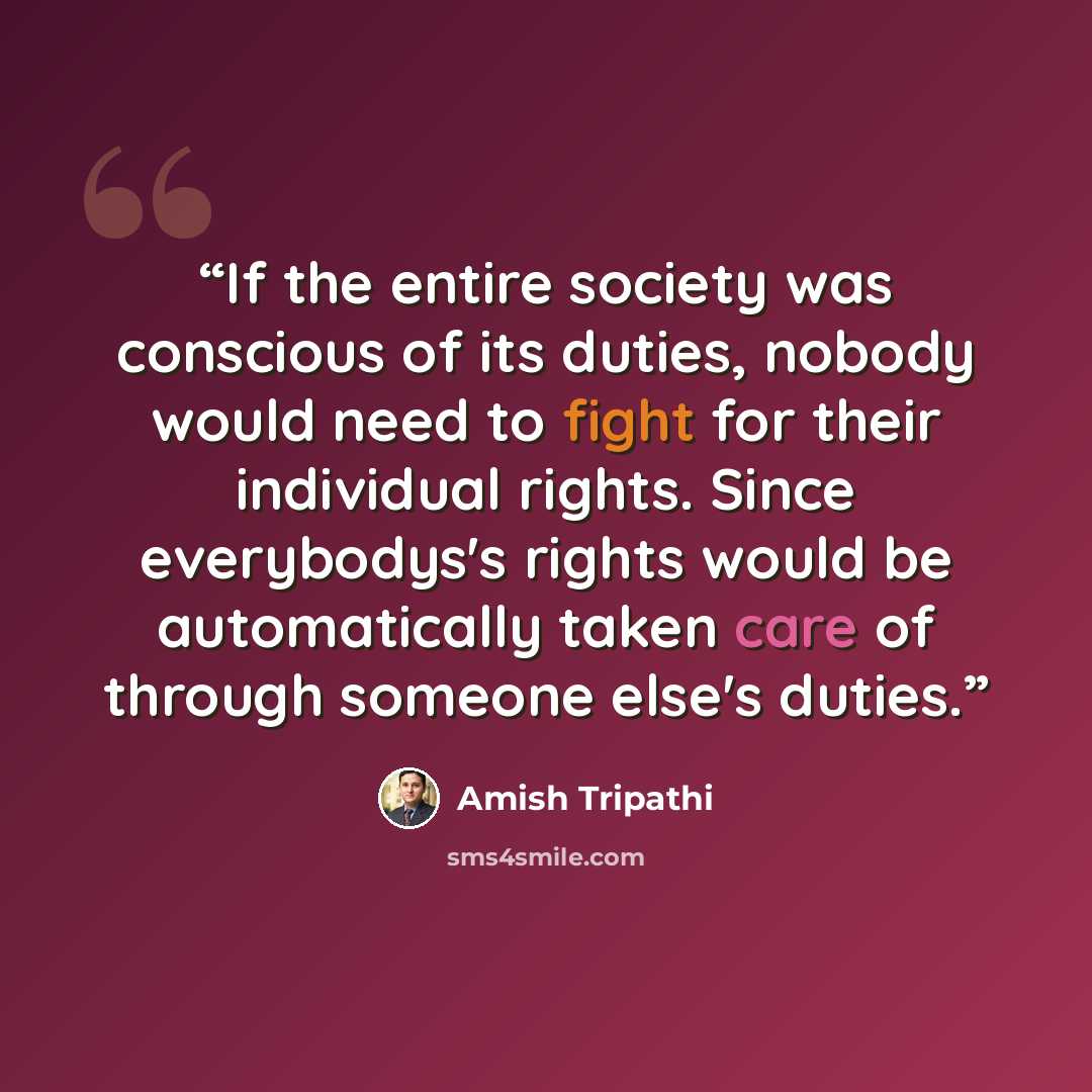 “If the entire society was conscious of its duties, nobody would need to fight for their individual rights. Since everybodys's rights would be automatically taken care of through someone else's duties.” quote by Amish Tripathi