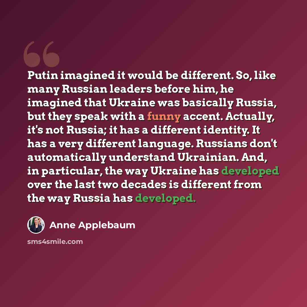 “Putin imagined it would be different. So, like many Russian leaders before him, he imagined that Ukraine was basically Russia, but they speak with a funny accent. Actually, it's not Russia; it has a different identity. It has a very different language. Russians don't automatically understand…” quote by Anne Applebaum