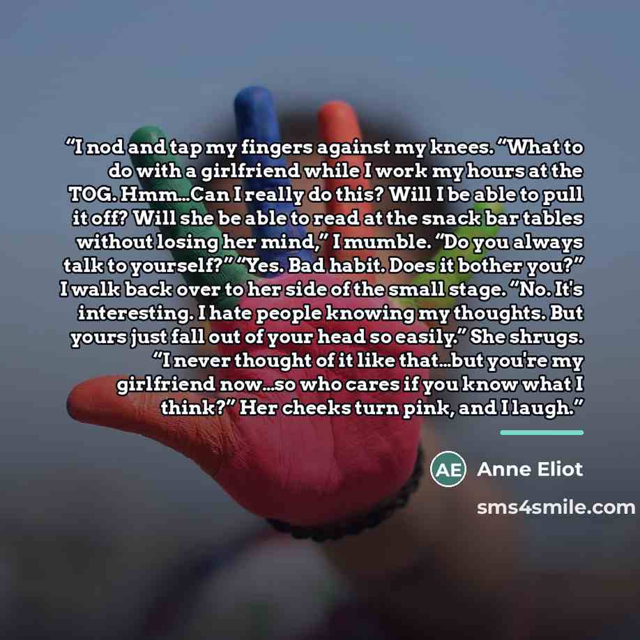 “I nod and tap my fingers against my knees. “What to do with a girlfriend while I work my hours at the TOG. Hmm…Can I really do this? Will I be able to pull it off? Will she be able to read at the snack bar tables without losing her mind,” I mumble. “Do you always talk to yourself?” “Yes. Bad…” quote by Anne Eliot